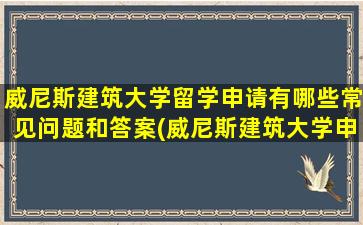 威尼斯建筑大学留学申请有哪些常见问题和答案(威尼斯建筑大学申请条件)