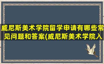 威尼斯美术学院留学申请有哪些常见问题和答案(威尼斯美术学院入学申请要求)