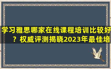 学习雅思哪家在线课程培训比较好？权威评测揭晓2023年最佳培训推荐！