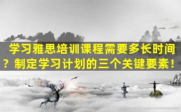 学习雅思培训课程需要多长时间？制定学习计划的三个关键要素！