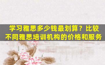 学习雅思多少钱最划算？比较不同雅思培训机构的价格和服务