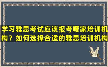 学习雅思考试应该报考哪家培训机构？如何选择合适的雅思培训机构？