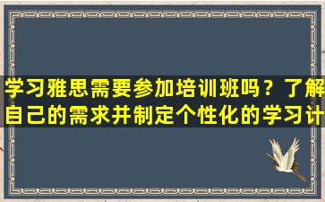 学习雅思需要参加培训班吗？了解自己的需求并制定个性化的学习计划