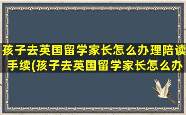 孩子去英国留学家长怎么办理陪读手续(孩子去英国留学家长怎么办理陪读证明)