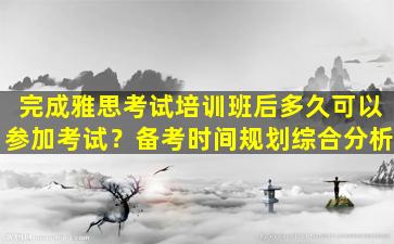 完成雅思考试培训班后多久可以参加考试？备考时间规划综合分析