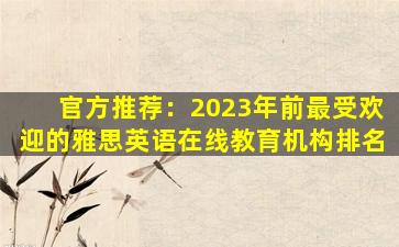 官方推荐：2023年前最受欢迎的雅思英语在线教育机构排名