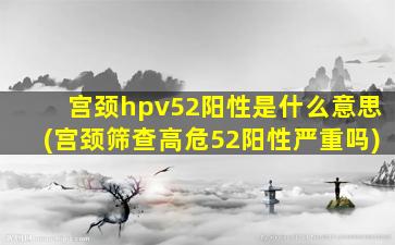 宫颈hpv52阳性是什么意思(宫颈筛查高危52阳性严重吗)