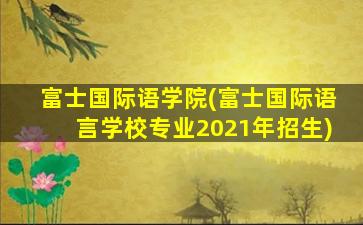 富士国际语学院(富士国际语言学校专业2021年招生)