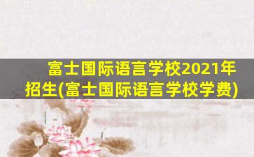 富士国际语言学校2021年招生(富士国际语言学校学费)