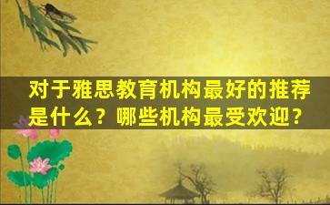 对于雅思教育机构最好的推荐是什么？哪些机构最受欢迎？