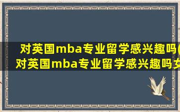 对英国mba专业留学感兴趣吗(对英国mba专业留学感兴趣吗女生)