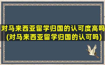 对马来西亚留学归国的认可度高吗(对马来西亚留学归国的认可吗)