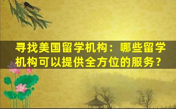 寻找美国留学机构：哪些留学机构可以提供全方位的服务？