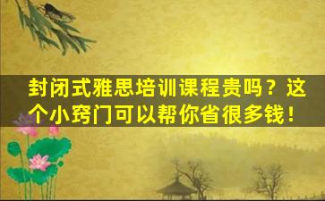 封闭式雅思培训课程贵吗？这个小窍门可以帮你省很多钱！