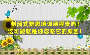 封闭式雅思培训课程贵吗？这可能就是你忽略它的原因！