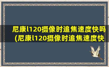 尼康l120摄像时追焦速度快吗(尼康l120摄像时追焦速度快吗怎么调)