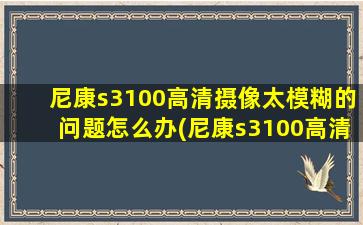 尼康s3100高清摄像太模糊的问题怎么办(尼康s3100高清摄像太模糊的问题)