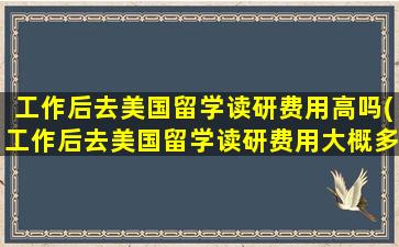 工作后去美国留学读研费用高吗(工作后去美国留学读研费用大概多少)