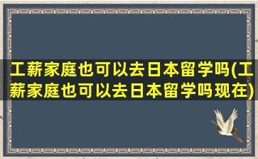 工薪家庭也可以去日本留学吗(工薪家庭也可以去日本留学吗现在)