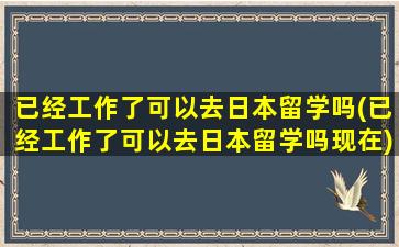 已经工作了可以去日本留学吗(已经工作了可以去日本留学吗现在)