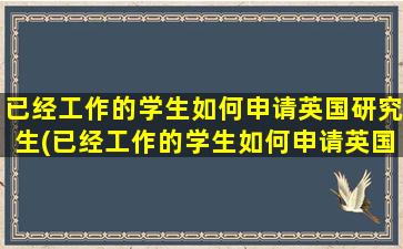 已经工作的学生如何申请英国研究生(已经工作的学生如何申请英国研究生博士)