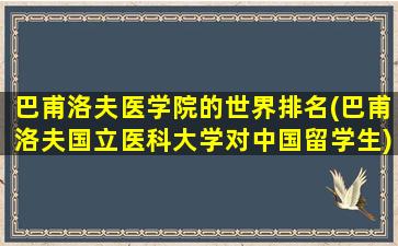 巴甫洛夫医学院的世界排名(巴甫洛夫国立医科大学对中国留学生)