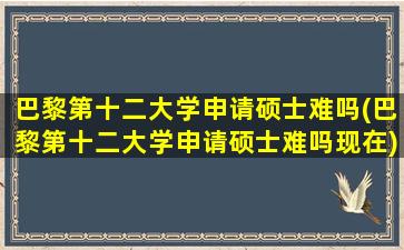 巴黎第十二大学申请硕士难吗(巴黎第十二大学申请硕士难吗现在)