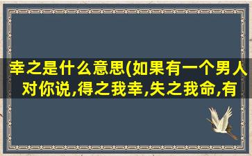 幸之是什么意思(如果有一个男人对你说,得之我幸,失之我命,有什么含义)