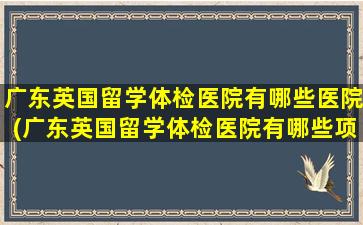 广东英国留学体检医院有哪些医院(广东英国留学体检医院有哪些项目)