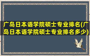 广岛日本语学院硕士专业排名(广岛日本语学院硕士专业排名多少)