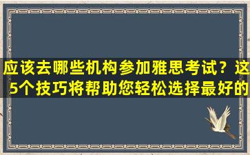 应该去哪些机构参加雅思考试？这5个技巧将帮助您轻松选择最好的机构！