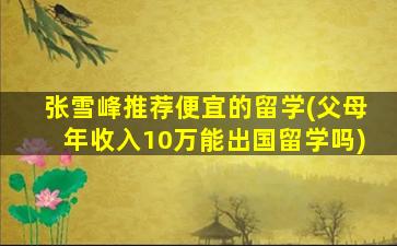 张雪峰推荐便宜的留学(父母年收入10万能出国留学吗)