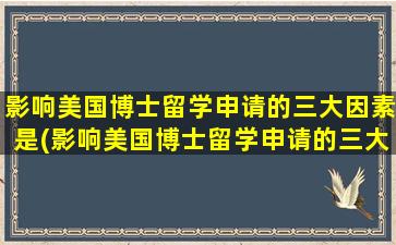 影响美国博士留学申请的三大因素是(影响美国博士留学申请的三大因素有哪些)