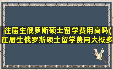 往届生俄罗斯硕士留学费用高吗(往届生俄罗斯硕士留学费用大概多少)