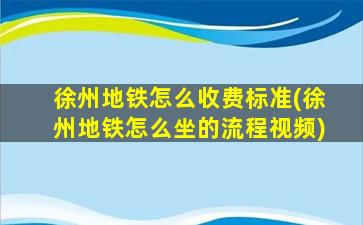 徐州地铁怎么收费标准(徐州地铁怎么坐的流程视频)