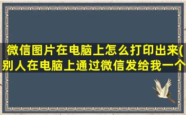 微信图片在电脑上怎么打印出来(别人在电脑上通过微信发给我一个表格，是以图片形式发送给我的，我在电脑微信上打开了)