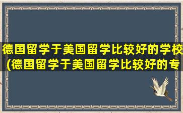 德国留学于美国留学比较好的学校(德国留学于美国留学比较好的专业)