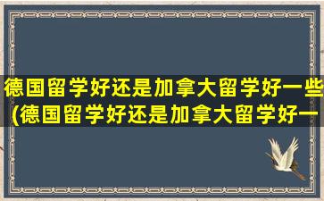 德国留学好还是加拿大留学好一些(德国留学好还是加拿大留学好一点)