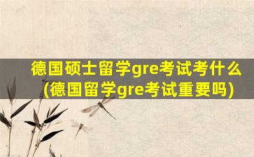 德国硕士留学gre考试考什么(德国留学gre考试重要吗)