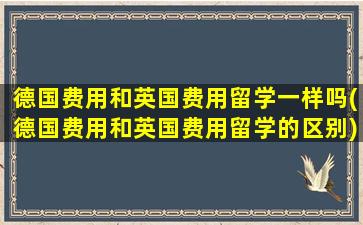 德国费用和英国费用留学一样吗(德国费用和英国费用留学的区别)