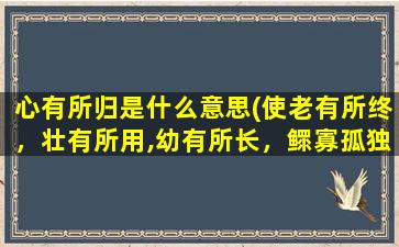 心有所归是什么意思(使老有所终，壮有所用,幼有所长，鳏寡孤独废疾者皆有所养是啥意思)