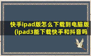 快手ipad版怎么下载到电脑版(ipad3能下载快手和抖音吗)