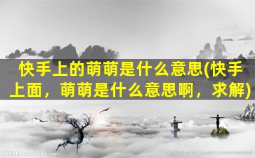 快手上的萌萌是什么意思(快手上面，萌萌是什么意思啊，求解)