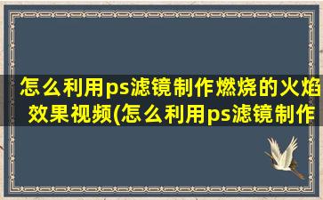 怎么利用ps滤镜制作燃烧的火焰效果视频(怎么利用ps滤镜制作燃烧的火焰效果)