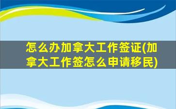 怎么办加拿大工作签证(加拿大工作签怎么申请移民)