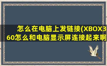 怎么在电脑上发链接(XBOX360怎么和电脑显示屏连接起来啊)