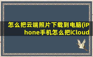 怎么把云端照片下载到电脑(iPhone手机怎么把iCloud的照片下载下来)