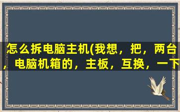 怎么拆电脑主机(我想，把，两台，电脑机箱的，主板，互换，一下。拆开机箱的步骤换的步骤注意点什么)