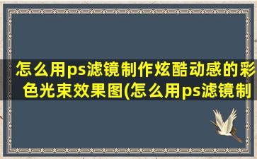 怎么用ps滤镜制作炫酷动感的彩色光束效果图(怎么用ps滤镜制作炫酷动感的彩色光束效果图视频)