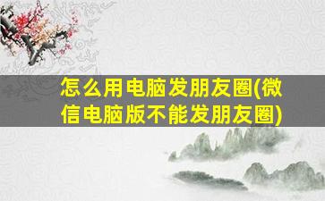 怎么用电脑发朋友圈(微信电脑版不能发朋友圈)